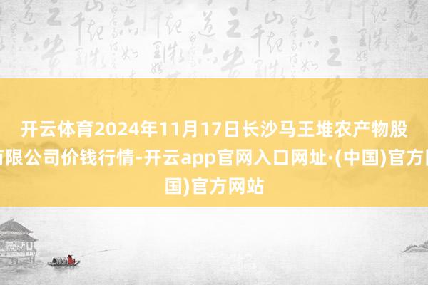 开云体育2024年11月17日长沙马王堆农产物股份有限公司价钱行情-开云app官网入口网址·(中国)官方网站