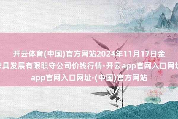 开云体育(中国)官方网站2024年11月17日金昌市金川自然农家具发展有限职守公司价钱行情-开云app官网入口网址·(中国)官方网站