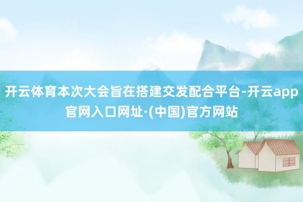 开云体育本次大会旨在搭建交发配合平台-开云app官网入口网址·(中国)官方网站