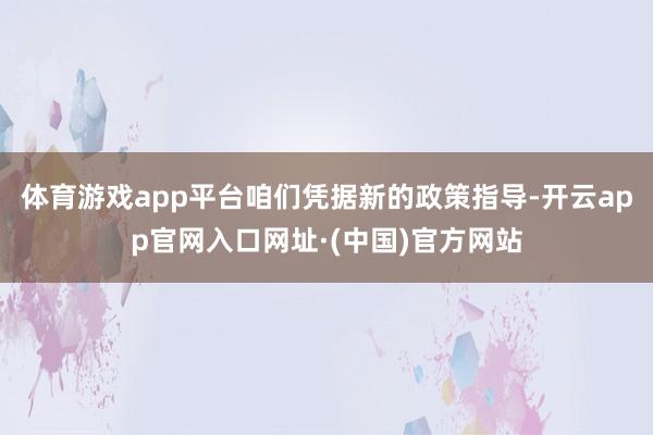 体育游戏app平台咱们凭据新的政策指导-开云app官网入口网址·(中国)官方网站