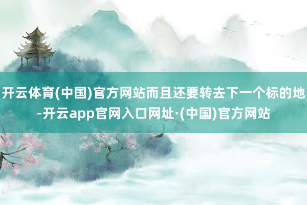 开云体育(中国)官方网站而且还要转去下一个标的地-开云app官网入口网址·(中国)官方网站