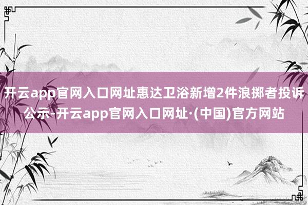 开云app官网入口网址惠达卫浴新增2件浪掷者投诉公示-开云app官网入口网址·(中国)官方网站