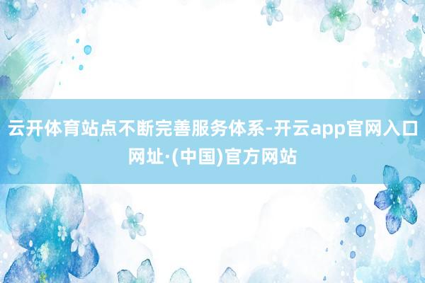 云开体育站点不断完善服务体系-开云app官网入口网址·(中国)官方网站