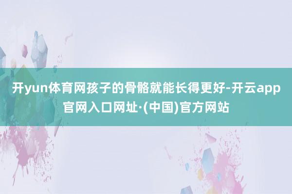 开yun体育网孩子的骨骼就能长得更好-开云app官网入口网址·(中国)官方网站