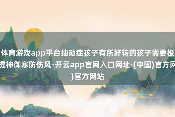 体育游戏app平台抽动症孩子有所好转的孩子需要极端提神御寒防伤风-开云app官网入口网址·(中国)官方网站