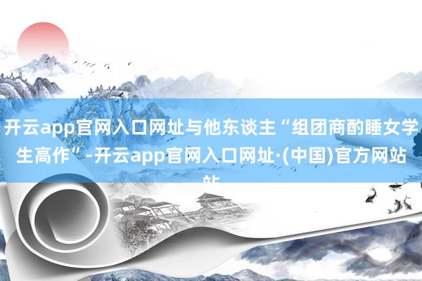 开云app官网入口网址与他东谈主“组团商酌睡女学生高作”-开云app官网入口网址·(中国)官方网站