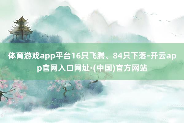 体育游戏app平台16只飞腾、84只下落-开云app官网入口网址·(中国)官方网站