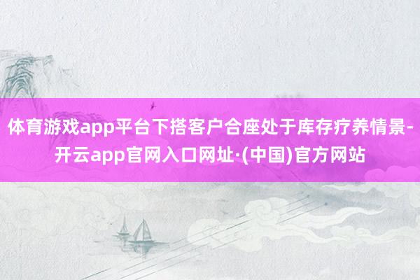 体育游戏app平台下搭客户合座处于库存疗养情景-开云app官网入口网址·(中国)官方网站