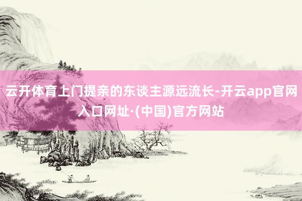 云开体育上门提亲的东谈主源远流长-开云app官网入口网址·(中国)官方网站