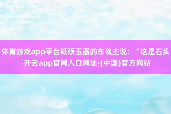 体育游戏app平台砥砺玉器的东谈主说：“这是石头-开云app官网入口网址·(中国)官方网站