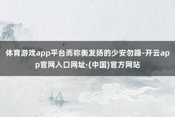 体育游戏app平台而祢衡发扬的少安勿躁-开云app官网入口网址·(中国)官方网站