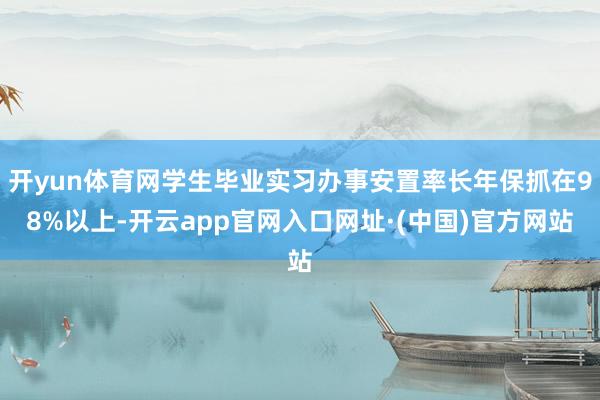 开yun体育网学生毕业实习办事安置率长年保抓在98%以上-开云app官网入口网址·(中国)官方网站