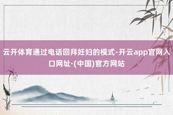 云开体育通过电话回拜妊妇的模式-开云app官网入口网址·(中国)官方网站