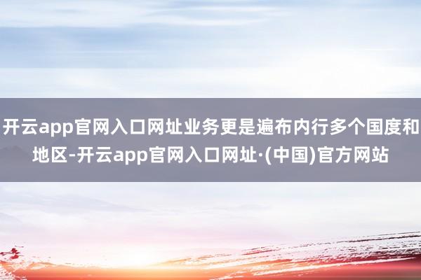 开云app官网入口网址业务更是遍布内行多个国度和地区-开云app官网入口网址·(中国)官方网站