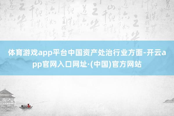 体育游戏app平台　　中国资产处治行业方面-开云app官网入口网址·(中国)官方网站