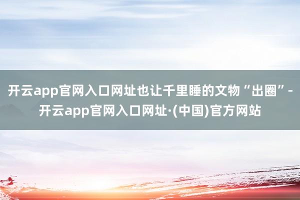 开云app官网入口网址也让千里睡的文物“出圈”-开云app官网入口网址·(中国)官方网站