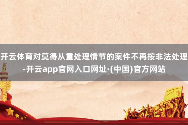 开云体育对莫得从重处理情节的案件不再按非法处理-开云app官网入口网址·(中国)官方网站