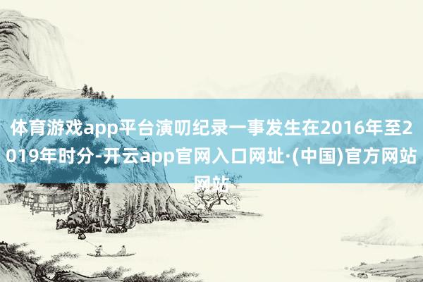 体育游戏app平台演叨纪录一事发生在2016年至2019年时分-开云app官网入口网址·(中国)官方网站