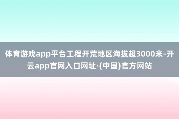 体育游戏app平台工程开荒地区海拔超3000米-开云app官网入口网址·(中国)官方网站