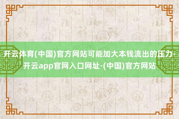 开云体育(中国)官方网站可能加大本钱流出的压力-开云app官网入口网址·(中国)官方网站