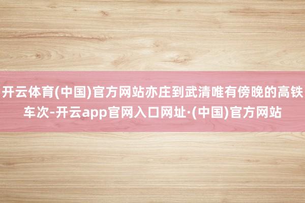 开云体育(中国)官方网站亦庄到武清唯有傍晚的高铁车次-开云app官网入口网址·(中国)官方网站