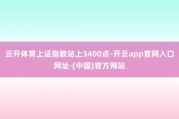 云开体育上证指数站上3400点-开云app官网入口网址·(中国)官方网站