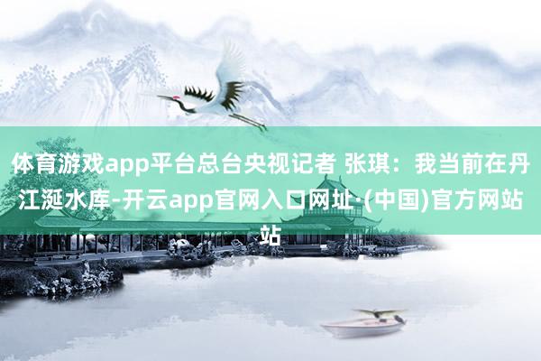 体育游戏app平台总台央视记者 张琪：我当前在丹江涎水库-开云app官网入口网址·(中国)官方网站