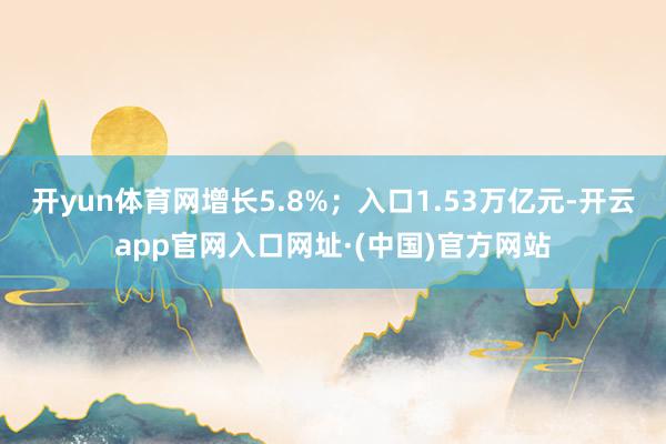 开yun体育网增长5.8%；入口1.53万亿元-开云app官网入口网址·(中国)官方网站