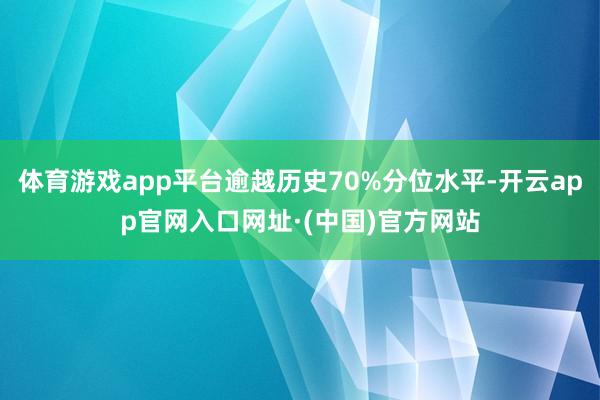 体育游戏app平台逾越历史70%分位水平-开云app官网入口网址·(中国)官方网站