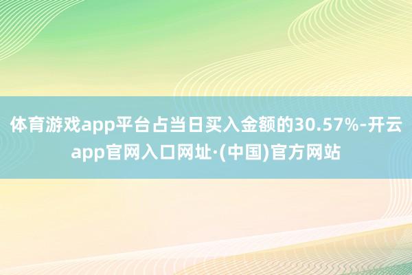 体育游戏app平台占当日买入金额的30.57%-开云app官网入口网址·(中国)官方网站