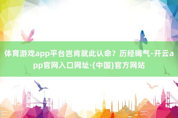 体育游戏app平台岂肯就此认命？历经晦气-开云app官网入口网址·(中国)官方网站