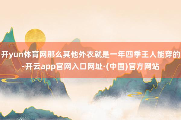 开yun体育网那么其他外衣就是一年四季王人能穿的-开云app官网入口网址·(中国)官方网站