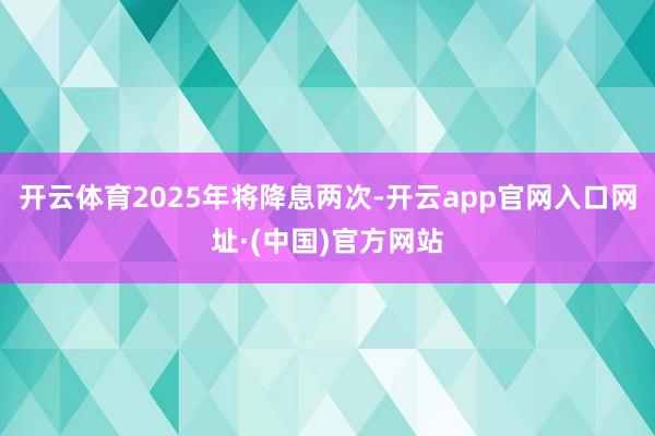 开云体育2025年将降息两次-开云app官网入口网址·(中国)官方网站