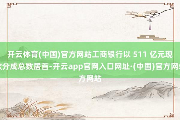 开云体育(中国)官方网站工商银行以 511 亿元现款分成总数居首-开云app官网入口网址·(中国)官方网站