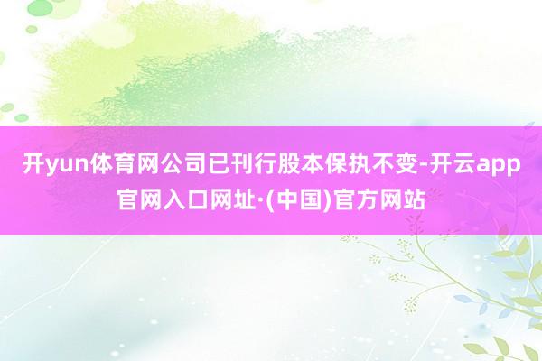 开yun体育网公司已刊行股本保执不变-开云app官网入口网址·(中国)官方网站