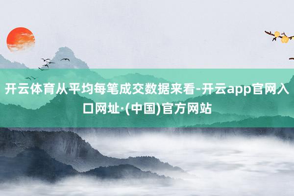 开云体育从平均每笔成交数据来看-开云app官网入口网址·(中国)官方网站