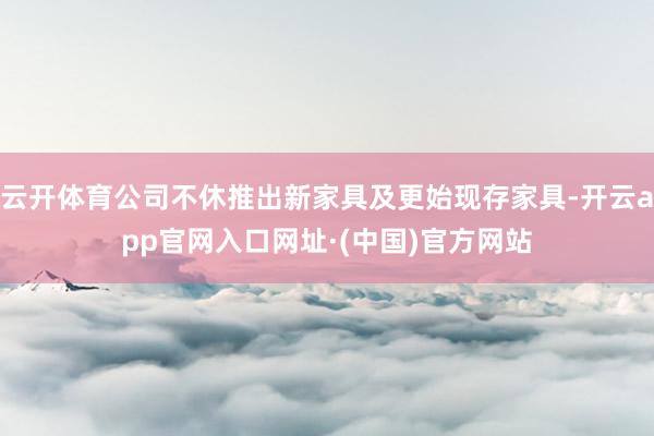 云开体育公司不休推出新家具及更始现存家具-开云app官网入口网址·(中国)官方网站