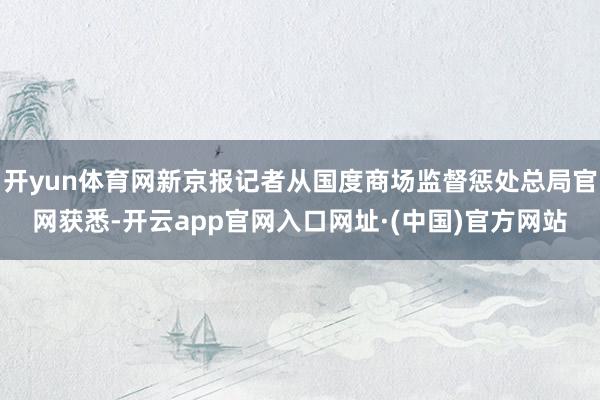 开yun体育网新京报记者从国度商场监督惩处总局官网获悉-开云app官网入口网址·(中国)官方网站