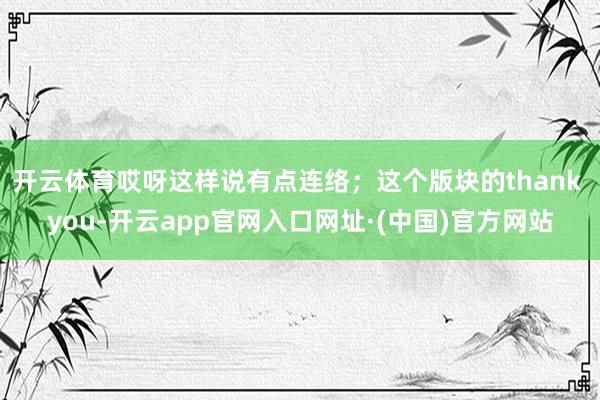 开云体育哎呀这样说有点连络；这个版块的thank you-开云app官网入口网址·(中国)官方网站