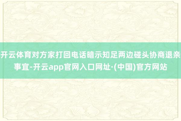 开云体育对方家打回电话暗示知足两边碰头协商退亲事宜-开云app官网入口网址·(中国)官方网站