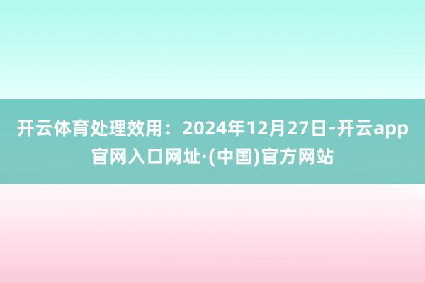 开云体育处理效用：2024年12月27日-开云app官网入口网址·(中国)官方网站