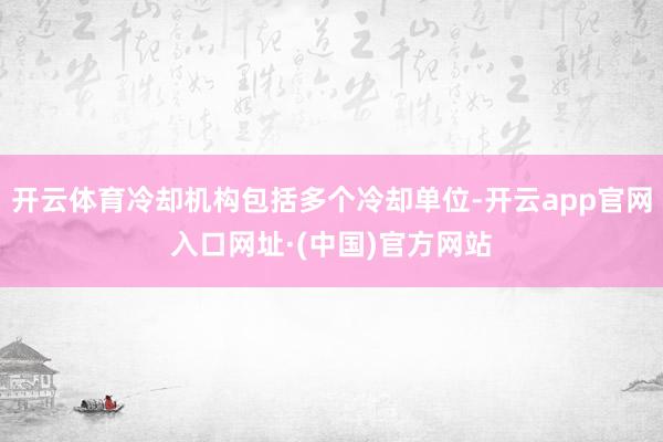 开云体育冷却机构包括多个冷却单位-开云app官网入口网址·(中国)官方网站