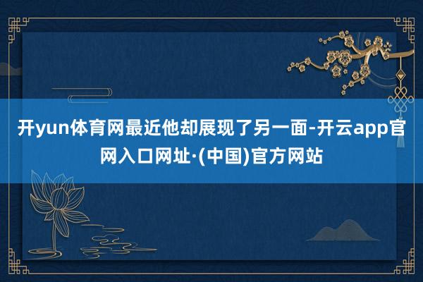 开yun体育网最近他却展现了另一面-开云app官网入口网址·(中国)官方网站