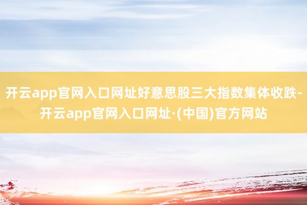 开云app官网入口网址好意思股三大指数集体收跌-开云app官网入口网址·(中国)官方网站