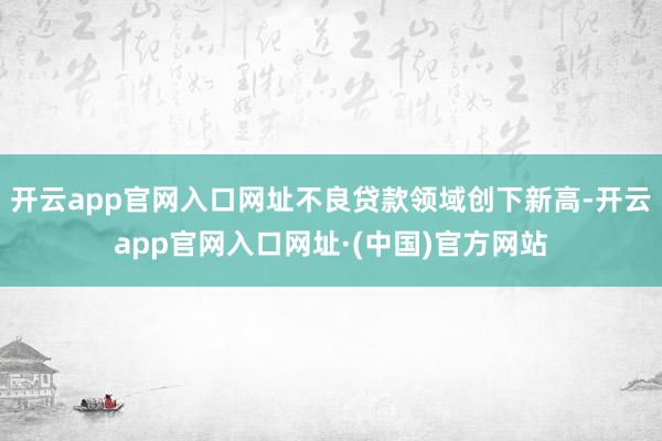 开云app官网入口网址不良贷款领域创下新高-开云app官网入口网址·(中国)官方网站