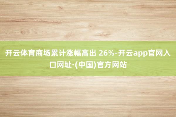 开云体育商场累计涨幅高出 26%-开云app官网入口网址·(中国)官方网站