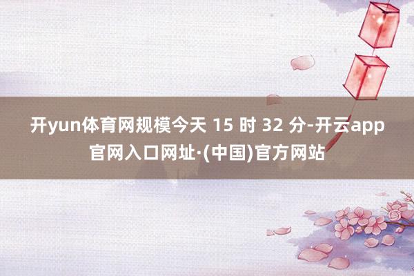 开yun体育网规模今天 15 时 32 分-开云app官网入口网址·(中国)官方网站