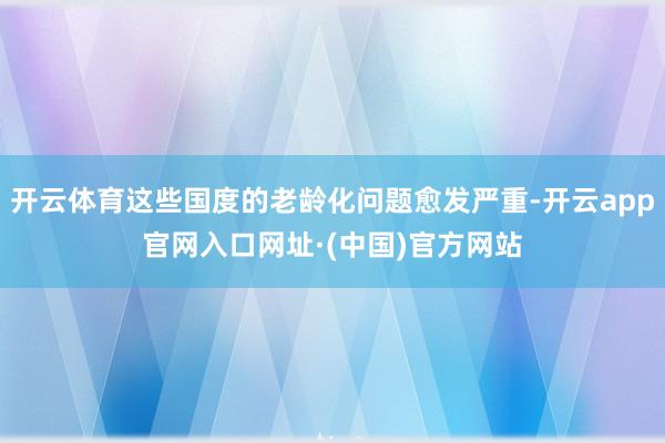 开云体育这些国度的老龄化问题愈发严重-开云app官网入口网址·(中国)官方网站