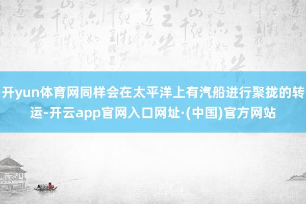 开yun体育网同样会在太平洋上有汽船进行聚拢的转运-开云app官网入口网址·(中国)官方网站