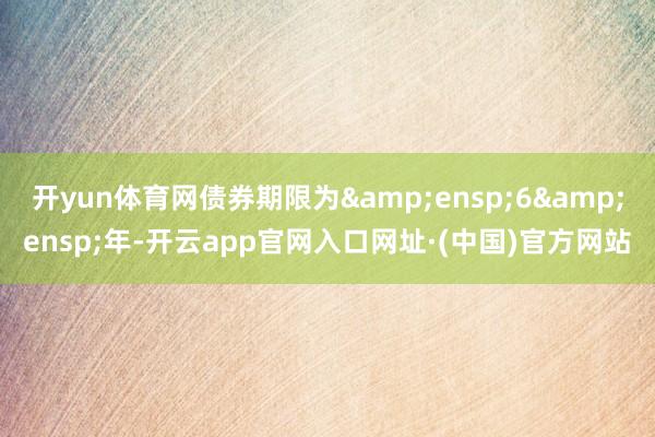 开yun体育网债券期限为&ensp;6&ensp;年-开云app官网入口网址·(中国)官方网站